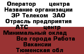 Оператор Call-центра › Название организации ­ ЭР-Телеком, ЗАО › Отрасль предприятия ­ АТС, call-центр › Минимальный оклад ­ 25 000 - Все города Работа » Вакансии   . Тюменская обл.,Тюмень г.